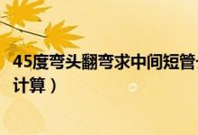 45度彎頭翻彎求中間短管長度（兩個45度彎頭中間短管怎么計算）
