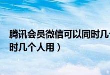 騰訊會(huì)員微信可以同時(shí)幾個(gè)人使用嗎（騰訊會(huì)員微信可以同時(shí)幾個(gè)人用）