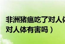 非洲豬瘟吃了對人體有傷害嗎（非洲豬瘟吃了對人體有害嗎）