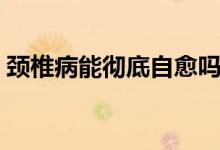 頸椎病能徹底自愈嗎（頸椎病能徹底治愈嗎）