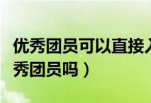 優(yōu)秀團員可以直接入黨嗎（大學(xué)入黨必須是優(yōu)秀團員嗎）