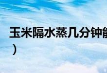 玉米隔水蒸幾分鐘能熟（玉米隔水蒸幾分鐘熟）