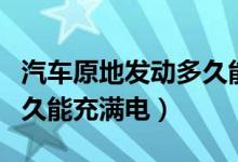 汽車(chē)原地發(fā)動(dòng)多久能充滿(mǎn)電（汽車(chē)原地發(fā)動(dòng)多久能充滿(mǎn)電）