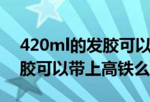 420ml的發(fā)膠可以帶上高鐵么（420ml的發(fā)膠可以帶上高鐵么）