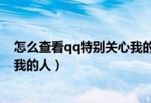 怎么查看qq特別關(guān)心我的人有幾個（怎么查看qq特別關(guān)心我的人）