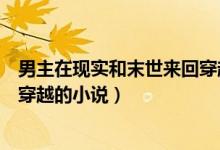 男主在現(xiàn)實和末世來回穿越的小說（有沒有末世和現(xiàn)實來回穿越的小說）
