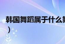 韓國舞蹈屬于什么舞（韓國舞蹈屬于什么舞種）