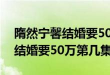 隋然寧馨結(jié)婚要50萬彩禮第幾集（隋然寧馨結(jié)婚要50萬第幾集）