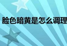 臉色暗黃是怎么調(diào)理（臉色暗黃是怎么回事）