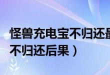 怪獸充電寶不歸還最多扣多少錢（怪獸充電寶不歸還后果）