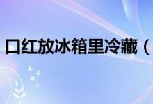 口紅放冰箱里冷藏（口紅放冰箱里冷凍行嗎）