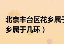 北京豐臺(tái)區(qū)花鄉(xiāng)屬于哪個(gè)鄉(xiāng)鎮(zhèn)（北京豐臺(tái)區(qū)花鄉(xiāng)屬于幾環(huán)）