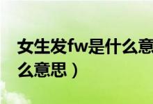 女生發(fā)fw是什么意思（一個女生問你fw是什么意思）