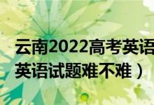 云南2022高考英語聽力答案（2022云南高考英語試題難不難）