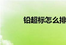 鉛超標(biāo)怎么排（鉛超標(biāo)怎么辦）