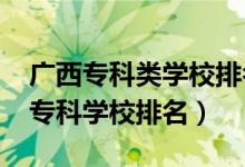 廣西專科類學(xué)校排名（2022廣西最好的十大?？茖W(xué)校排名）