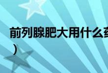 前列腺肥大用什么藥好使（前列腺肥大嚴(yán)重嗎）