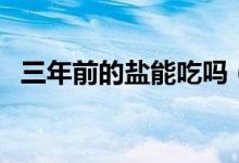 三年前的鹽能吃嗎（鹽過了三年還能吃嗎）