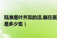 陸準(zhǔn)是葉齊磊的話,躺在醫(yī)院的是誰（陸準(zhǔn)承認(rèn)自己是葉齊磊是多少集）