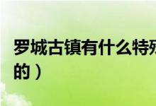 羅城古鎮(zhèn)有什么特殊的（羅城古鎮(zhèn)有什么好玩的）