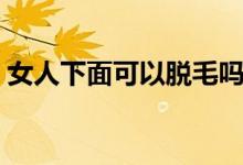 女人下面可以脫毛嗎（女人下面可以脫毛嗎）