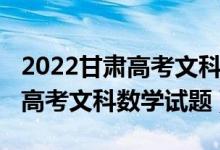 2022甘肅高考文科數(shù)學(xué)難度排名（2022甘肅高考文科數(shù)學(xué)試題）