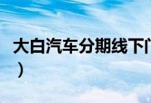 大白汽車分期線下門店（大白汽車分期是什么）