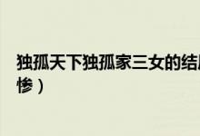 獨孤天下獨孤家三女的結(jié)局（獨孤天下三姐妹誰的結(jié)局最悲慘）