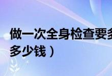 做一次全身檢查要多少錢（做一次全身檢查要多少錢）