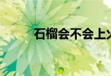 石榴會不會上火（石榴會上火嗎）