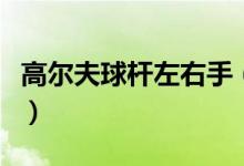 高爾夫球桿左右手（高爾夫球桿左右手怎么分）