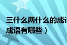 三什么兩什么的成語(yǔ)四個(gè)字（三什么兩什么的成語(yǔ)有哪些）