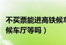 不買票能進(jìn)高鐵候車廳（高鐵站不買票可以進(jìn)候車廳等嗎）