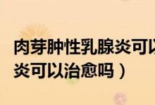 肉芽腫性乳腺炎可以買保險(xiǎn)嗎（肉芽腫性乳腺炎可以治愈嗎）
