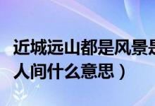 近城遠山都是風景是什么意思（近城遠山都是人間什么意思）