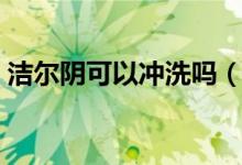 潔爾陰可以沖洗嗎（潔爾陰可以沖洗陰道嗎）