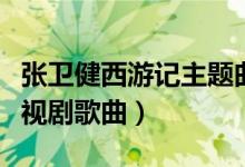 張衛(wèi)健西游記主題曲是什么（張衛(wèi)健西游記電視劇歌曲）
