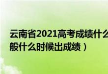 云南省2021高考成績什么時候出來（2022年云南高考完一般什么時候出成績）