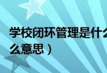 學(xué)校閉環(huán)管理是什么意思（學(xué)校閉環(huán)管理是什么意思）