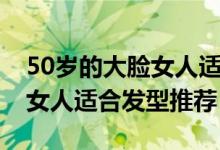50歲的大臉女人適合什么發(fā)型（50歲的大臉女人適合發(fā)型推薦）
