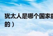 猶太人是哪個國家的后代（猶太人是哪個國家的）