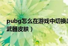 pubg怎么在游戲中切換武器皮膚（新的絕地求生怎么切換武器皮膚）