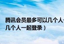 騰訊會員最多可以幾個人一起登錄微信（騰訊會員最多可以幾個人一起登錄）