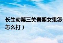 長(zhǎng)生劫第三關(guān)秦朝女鬼怎么打視頻（長(zhǎng)生劫第三關(guān)秦朝女鬼怎么打）