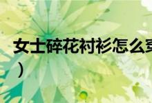 女士碎花襯衫怎么穿（碎花襯衫怎么搭配好看）