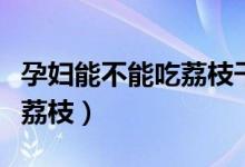 孕婦能不能吃荔枝干和桂圓干（孕婦能不能吃荔枝）