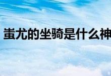 蚩尤的坐騎是什么神獸（蚩尤的坐騎是什么）
