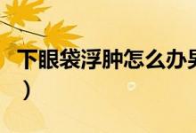 下眼袋浮腫怎么辦男性（下眼袋浮腫怎么回事）