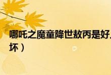 哪吒之魔童降世敖丙是好人嗎（哪吒之魔童降世敖丙是好是壞）