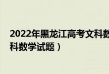 2022年黑龍江高考文科數(shù)學(xué)卷難嗎（2022年黑龍江高考文科數(shù)學(xué)試題）